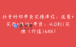 抖音好物带货实操课程：混剪+实拍+技巧+带货：从0到1实操（价值1688）