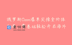 俄罗斯Ozon爆单实操全阶体系课，零基础轻松开启海外