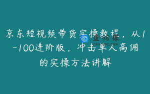 京东短视频带货实操教程，从1-100进阶版，冲击单人高佣的实操方法讲解