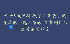 快手&俄罗斯 数字人带货：流量获取与选品策略 文案制作与账号运营指南