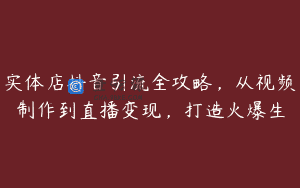 实体店抖音引流全攻略，从视频制作到直播变现，打造火爆生