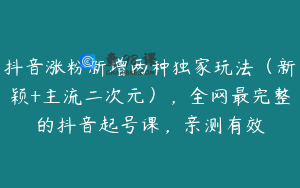 抖音涨粉新增两种独家玩法（新颖+主流二次元），全网最完整的抖音起号课，亲测有效