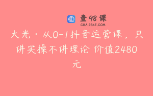 大光·从0-1抖音运营课，只讲实操不讲理论 价值2480元