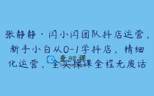 张静静·闫小闫团队抖店运营，新手小白从0-1学抖店，精细化运营，全实操课全程无废话