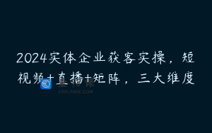 2024实体企业获客实操，短视频+直播+矩阵，三大维度