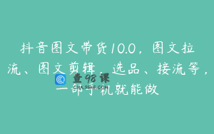 抖音图文带货10.0，图文拉流、图文剪辑，选品、接流等，一部手机就能做