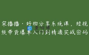 宋播播·好物分享系统课，短视频带货爆单入门到精通实战密码