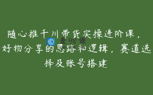 随心推千川带货实操进阶课,好物分享的思路和逻辑,赛道选择及账号搭建