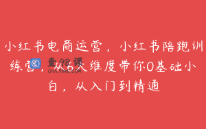小红书电商运营，小红书陪跑训练营，从6大维度带你0基础小白，从入门到精通