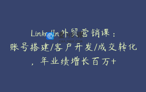LinkedIn外贸营销课：账号搭建/客户开发/成交转化，年业绩增长百万+