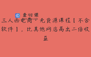 三人西电商·无货源课程【不含软件】，比其他网店高出二倍收益