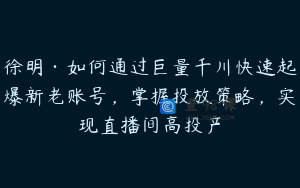 徐明·如何通过巨量千川快速起爆新老账号，掌握投放策略，实现直播间高投产