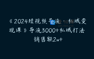 《2024短视频导流·私域变现课》导流3000+私域打法 销售额2w+