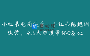 小红书电商运营，小红书陪跑训练营，从6大维度带你0基础