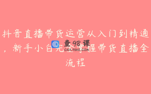 抖音直播带货运营从入门到精通，新手小白完全掌握带货直播全流程