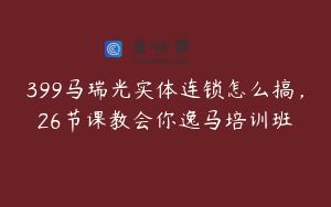 399马瑞光实体连锁怎么搞，26节课教会你逸马培训班