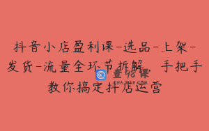 抖音小店盈利课-选品-上架-发货-流量全环节拆解，手把手教你搞定抖店运营