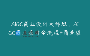 AIGC商业设计大师班,AIGC商业设计全流程+商业级
