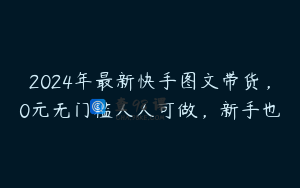 2024年最新快手图文带货，0元无门槛人人可做，新手也