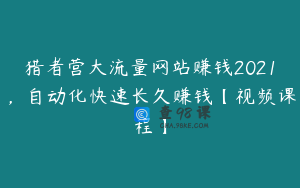 猎者营大流量网站赚钱2021，自动化快速长久赚钱【视频课程】