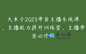 大木子2023带货主播系统课，主播能力提升训练营，主播带货必修课