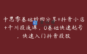 卡思零基础好物分享+抖音小店+千川投流课,0基础快速起号,快速入门抖音投放