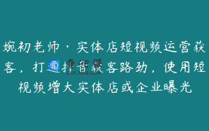 婉初老师·实体店短视频运营获客，打通抖音获客路劲，使用短视频增大实体店或企业曝光