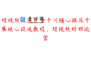 短视频投流巨量千川随心推压千展核心投流教程，短视频好物运营