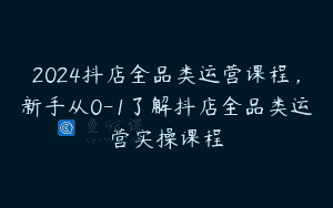 2024抖店全品类运营课程，新手从0-1了解抖店全品类运营实操课程