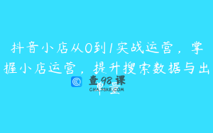 抖音小店从0到1实战运营，掌握小店运营，提升搜索数据与出单量