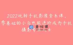 2022玩转手机影像全系课，零基础的小白也能进阶成为手机摄影专业人士