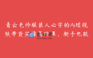 青云老师服装人必学的Ai短视频带货实操高阶课,新手也能