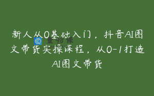 新人从0基础入门，抖音AI图文带货实操课程，从0-1打造AI图文带货