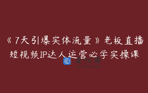 《7天引爆实体流量》老板直播短视频IP达人运营必学实操课