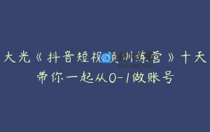 大光《抖音短视频训练营》十天带你一起从0-1做账号