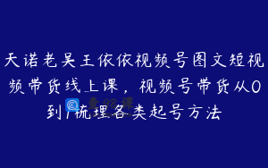 天诺老吴王依依视频号图文短视频带货线上课，视频号带货从0到1梳理各类起号方法