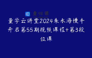 量学云讲堂2024朱永海慢牛开启第55期视频课程+第3段位课