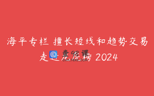 海平专栏 擅长短线和趋势交易 走进龙虎榜 2024