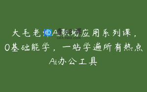 大毛老师Ai职场应用系列课，0基础能学，一站学遍所有热点Ai办公工具