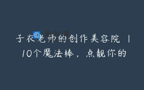子衣老师的创作美容院 ｜ 10个魔法棒，点靓你的创作