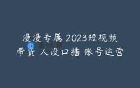 漫漫专属 2023短视频带货 人设口播 账号运营 实操课