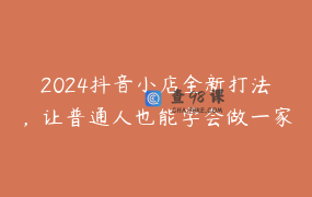 2024抖音小店全新打法，让普通人也能学会做一家长久稳定赚钱的抖店