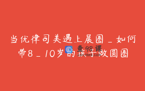 当优律司美遇上晨圈_如何带8_10岁的孩子做圆圈活动
