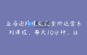 亚马逊跨境电商全阶运营系列课程，每天10分钟，让你快速成为亚马逊运营高手
