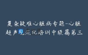 复杂疑难心脏病专题-心脏超声规范化培训中级篇第三辑