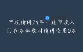 市政精讲24年一建市政入门夯基班教材精讲适用0基础查漏补缺_张景威桥筑学堂