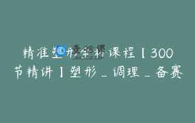 精准塑形全科课程【300节精讲】塑形_调理_备赛_造型_饮食