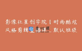 影像社星创学院【时尚酷炫风格剪辑直播课_默认班级】21节
